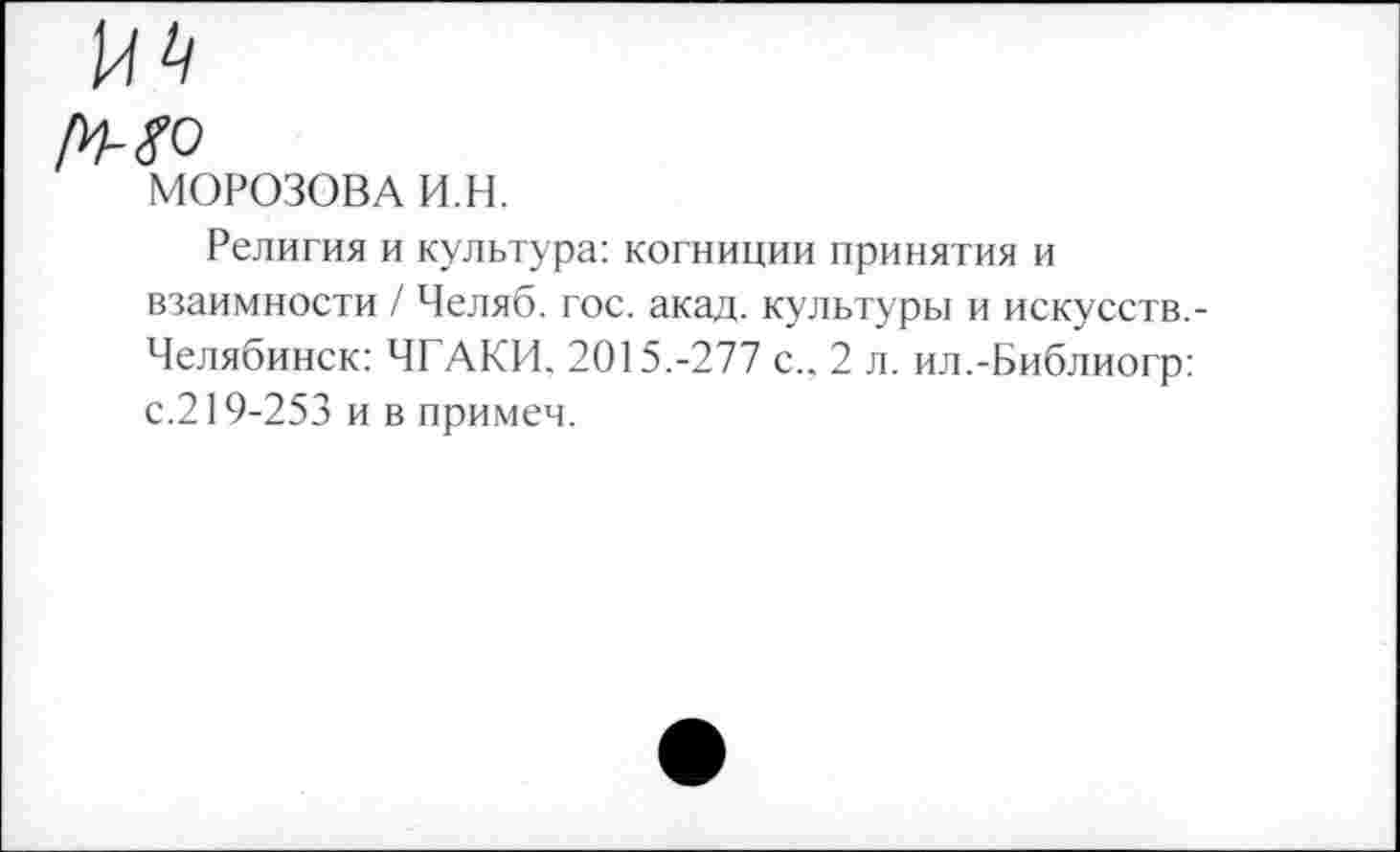 ﻿МОРОЗОВА И.Н.
Религия и культура: когниции принятия и взаимности / Челяб. гос. акад, культуры и искусств. Челябинск: ЧГАКИ. 2015.-277 с.. 2 л. ил.-Библиогр: с.219-253 и в примем.